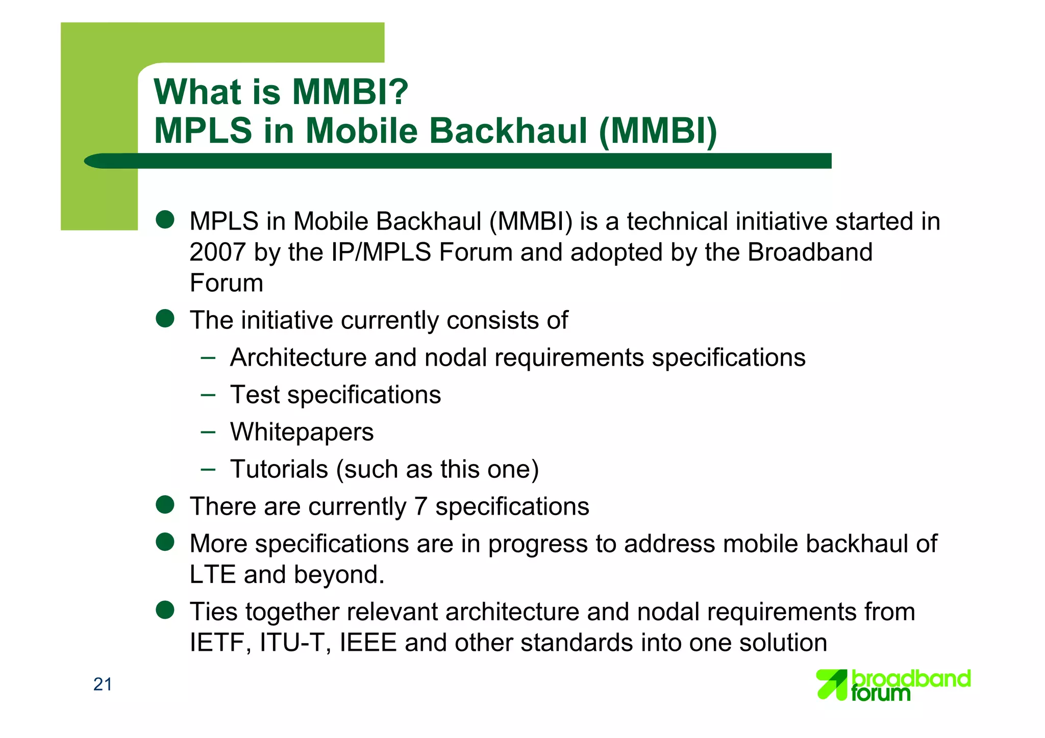 What is MMBI?
MPLS in Mobile Backhaul (MMBI)
● MPLS in Mobile Backhaul (MMBI) is a technical initiative started in
2007 by the IP/MPLS Forum and adopted by the Broadband
Forum
● The initiative currently consists of
– Architecture and nodal requirements specifications
– Test specifications
– Whitepapers
– Tutorials (such as this one)
● There are currently 7 specifications
● More specifications are in progress to address mobile backhaul of
LTE and beyond.
● Ties together relevant architecture and nodal requirements from
IETF, ITU-T, IEEE and other standards into one solution
21
 