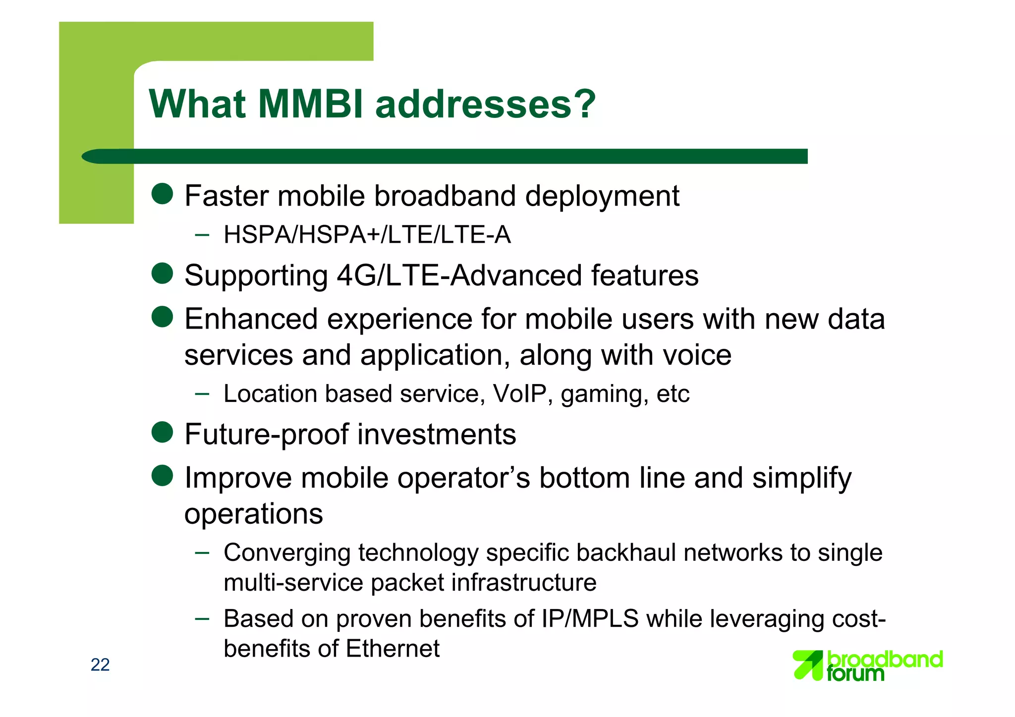 22
What MMBI addresses?
● Faster mobile broadband deployment
– HSPA/HSPA+/LTE/LTE-A
● Supporting 4G/LTE-Advanced features
● Enhanced experience for mobile users with new data
services and application, along with voice
– Location based service, VoIP, gaming, etc
● Future-proof investments
● Improve mobile operator’s bottom line and simplify
operations
– Converging technology specific backhaul networks to single
multi-service packet infrastructure
– Based on proven benefits of IP/MPLS while leveraging cost-
benefits of Ethernet
 