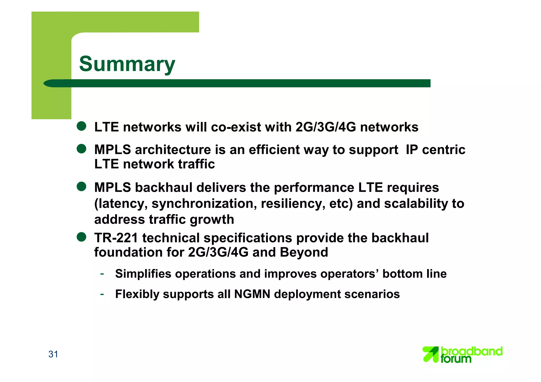 31
● LTE networks will co-exist with 2G/3G/4G networks
● MPLS architecture is an efficient way to support IP centric
LTE network traffic
● MPLS backhaul delivers the performance LTE requires
(latency, synchronization, resiliency, etc) and scalability to
address traffic growth
● TR-221 technical specifications provide the backhaul
foundation for 2G/3G/4G and Beyond
- Simplifies operations and improves operators’ bottom line
- Flexibly supports all NGMN deployment scenarios
Summary
 