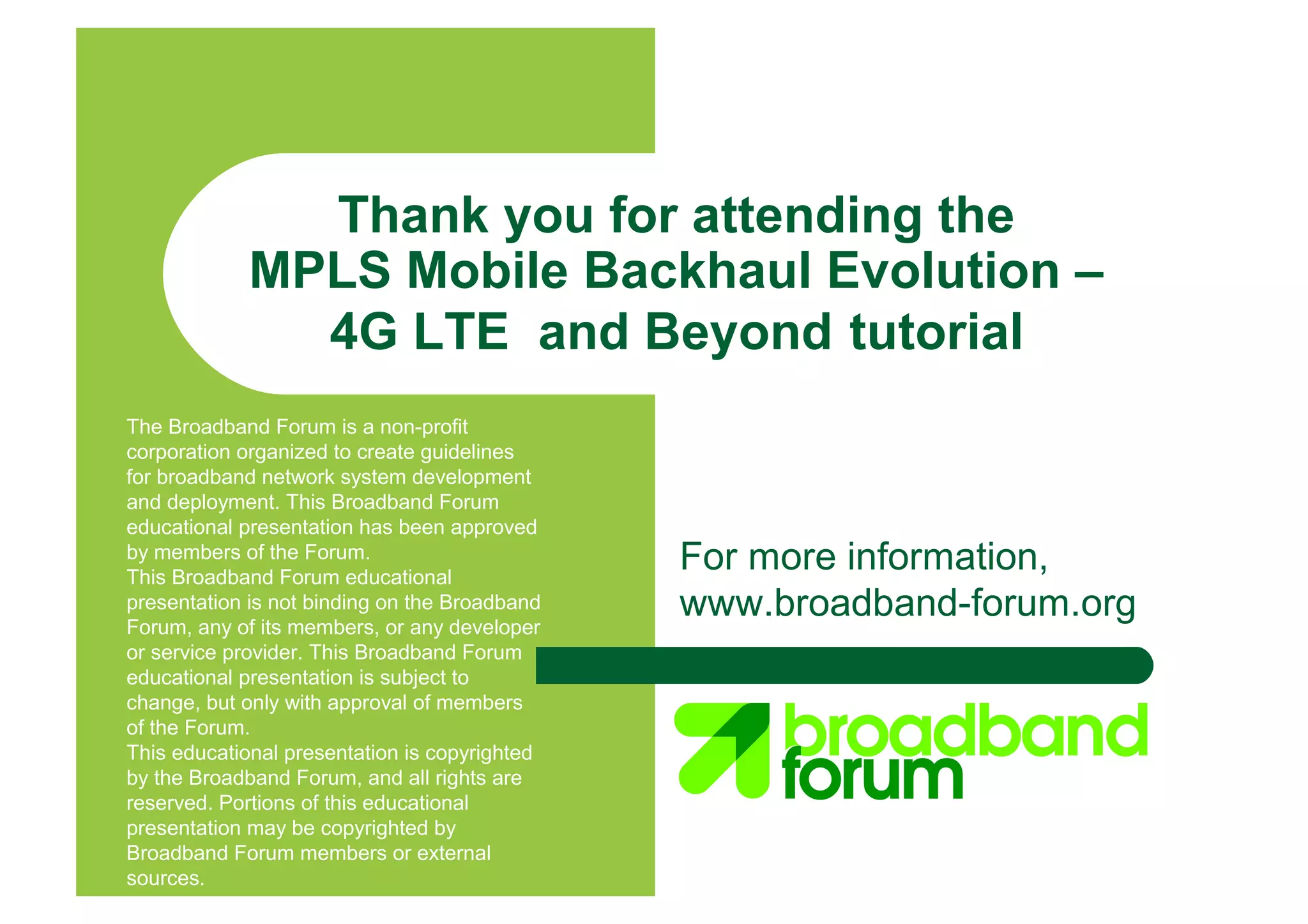 For more information,
www.broadband-forum.org
Thank you for attending the
MPLS Mobile Backhaul Evolution –
4G LTE and Beyond tutorial
The Broadband Forum is a non-profit
corporation organized to create guidelines
for broadband network system development
and deployment. This Broadband Forum
educational presentation has been approved
by members of the Forum.
This Broadband Forum educational
presentation is not binding on the Broadband
Forum, any of its members, or any developer
or service provider. This Broadband Forum
educational presentation is subject to
change, but only with approval of members
of the Forum.
This educational presentation is copyrighted
by the Broadband Forum, and all rights are
reserved. Portions of this educational
presentation may be copyrighted by
Broadband Forum members or external
sources.
 