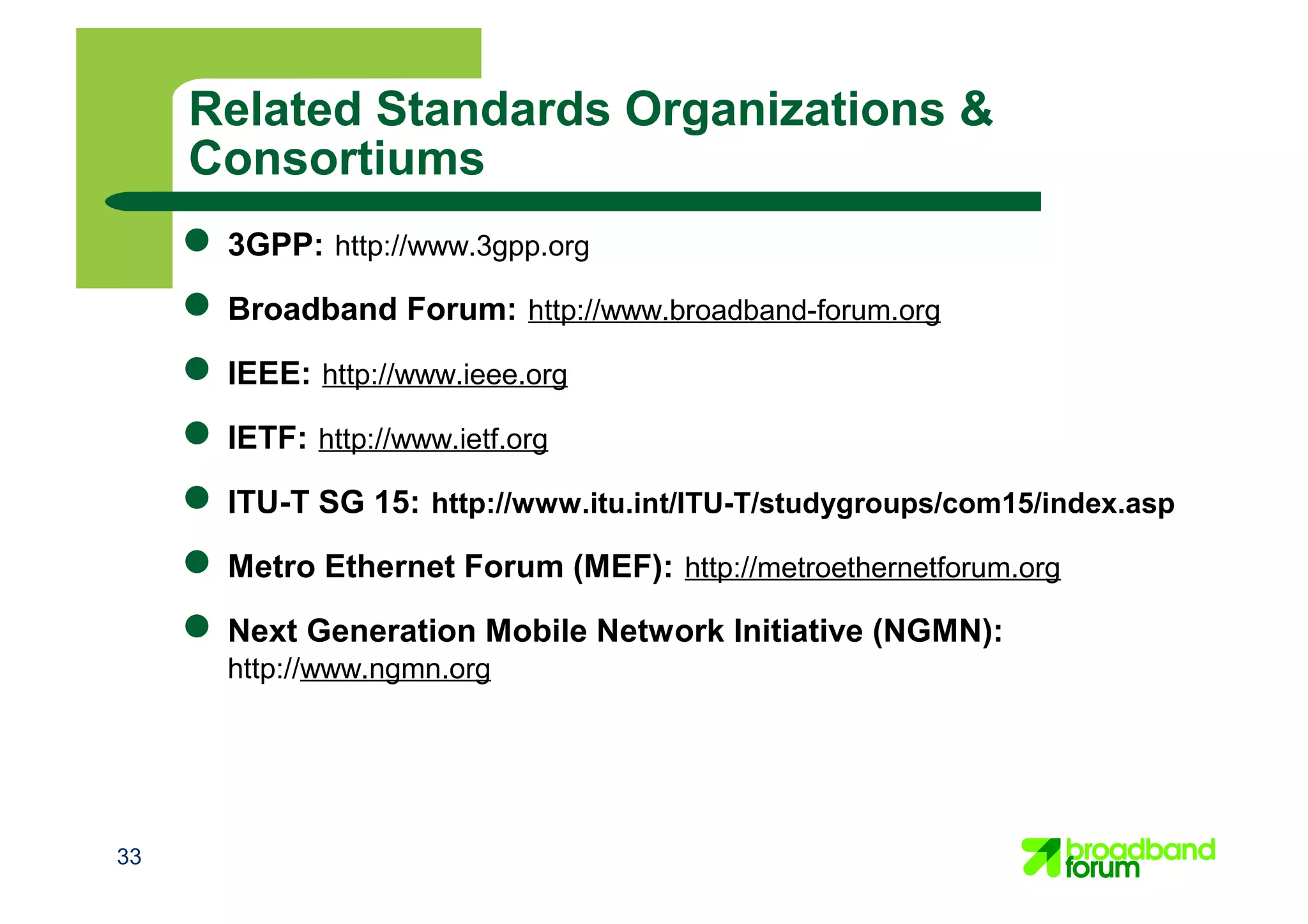 33
● 3GPP: http://www.3gpp.org
● Broadband Forum: http://www.broadband-forum.org
● IEEE: http://www.ieee.org
● IETF: http://www.ietf.org
● ITU-T SG 15: http://www.itu.int/ITU-T/studygroups/com15/index.asp
● Metro Ethernet Forum (MEF): http://metroethernetforum.org
● Next Generation Mobile Network Initiative (NGMN):
http://www.ngmn.org
Related Standards Organizations &
Consortiums
 