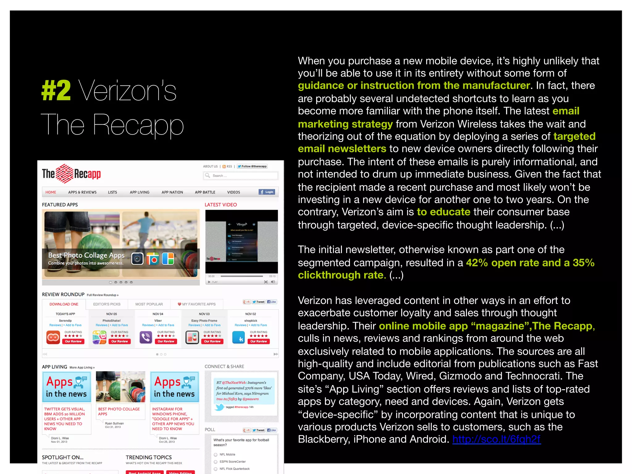 #2 Verizon’s 
The Recapp

When you purchase a new mobile device, it’s highly unlikely that
you’ll be able to use it in its entirety without some form of
guidance or instruction from the manufacturer. In fact, there
are probably several undetected shortcuts to learn as you
become more familiar with the phone itself. The latest email
marketing strategy from Verizon Wireless takes the wait and
theorizing out of the equation by deploying a series of targeted
email newsletters to new device owners directly following their
purchase. The intent of these emails is purely informational, and
not intended to drum up immediate business. Given the fact that
the recipient made a recent purchase and most likely won’t be
investing in a new device for another one to two years. On the
contrary, Verizon’s aim is to educate their consumer base
through targeted, device-speciﬁc thought leadership. (...)

The initial newsletter, otherwise known as part one of the
segmented campaign, resulted in a 42% open rate and a 35%
clickthrough rate. (...)

Verizon has leveraged content in other ways in an eﬀort to
exacerbate customer loyalty and sales through thought
leadership. Their online mobile app “magazine”,The Recapp,
culls in news, reviews and rankings from around the web
exclusively related to mobile applications. The sources are all
high-quality and include editorial from publications such as Fast
Company, USA Today, Wired, Gizmodo and Technocrati. The
site’s “App Living” section oﬀers reviews and lists of top-rated
apps by category, need and devices. Again, Verizon gets
“device-speciﬁc” by incorporating content that is unique to
various products Verizon sells to customers, such as the
Blackberry, iPhone and Android. http://sco.lt/6fqh2f


 