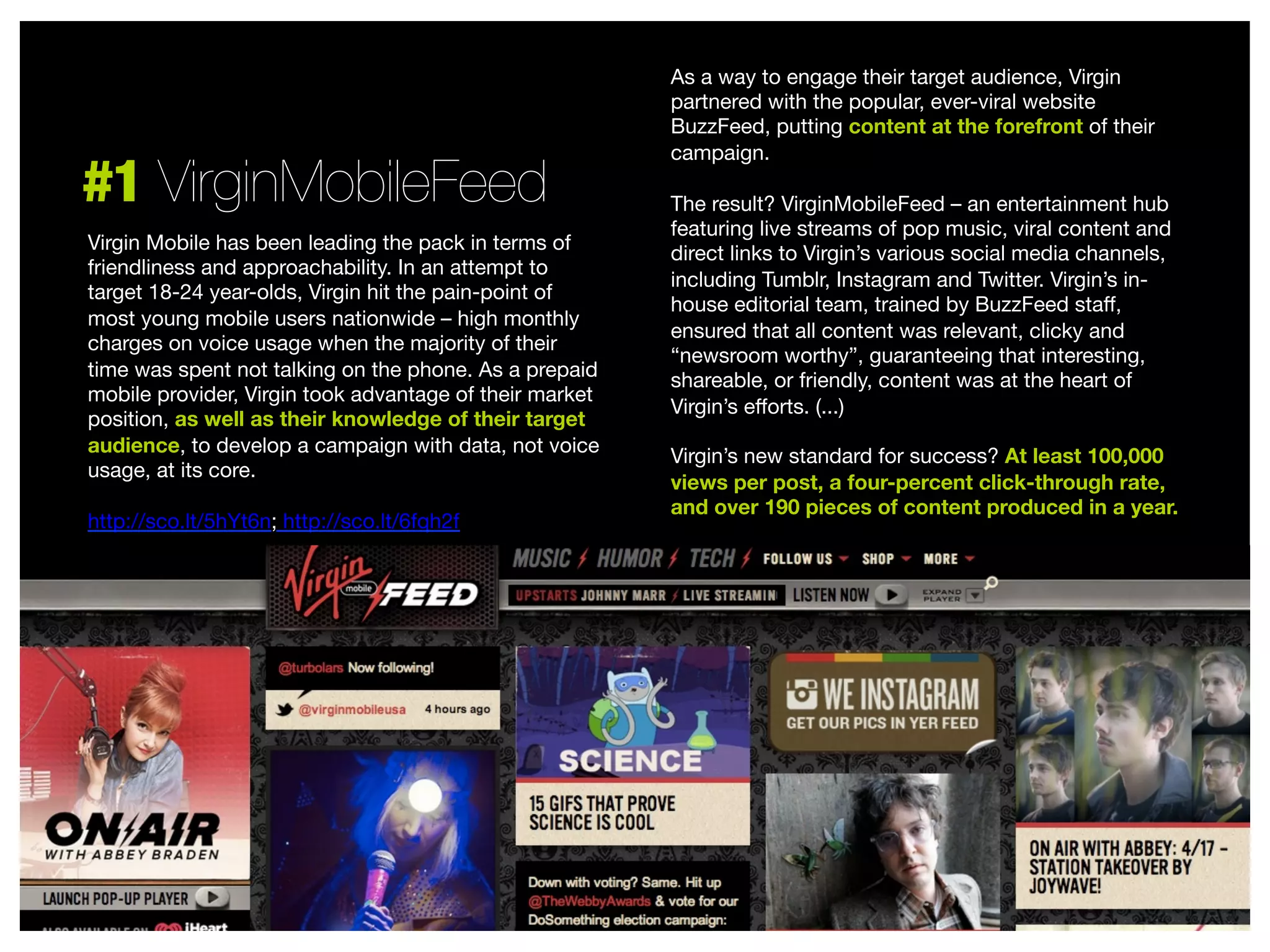 #1 VirginMobileFeed
Virgin Mobile has been leading the pack in terms of
friendliness and approachability. In an attempt to
target 18-24 year-olds, Virgin hit the pain-point of
most young mobile users nationwide – high monthly
charges on voice usage when the majority of their
time was spent not talking on the phone. As a prepaid
mobile provider, Virgin took advantage of their market
position, as well as their knowledge of their target
audience, to develop a campaign with data, not voice
usage, at its core.

http://sco.lt/5hYt6n; http://sco.lt/6fqh2f


As a way to engage their target audience, Virgin
partnered with the popular, ever-viral website
BuzzFeed, putting content at the forefront of their
campaign. 

The result? VirginMobileFeed – an entertainment hub
featuring live streams of pop music, viral content and
direct links to Virgin’s various social media channels,
including Tumblr, Instagram and Twitter. Virgin’s inhouse editorial team, trained by BuzzFeed staﬀ,
ensured that all content was relevant, clicky and
“newsroom worthy”, guaranteeing that interesting,
shareable, or friendly, content was at the heart of
Virgin’s eﬀorts. (...) 

Virgin’s new standard for success? At least 100,000
views per post, a four-percent click-through rate,
and over 190 pieces of content produced in a year.



 