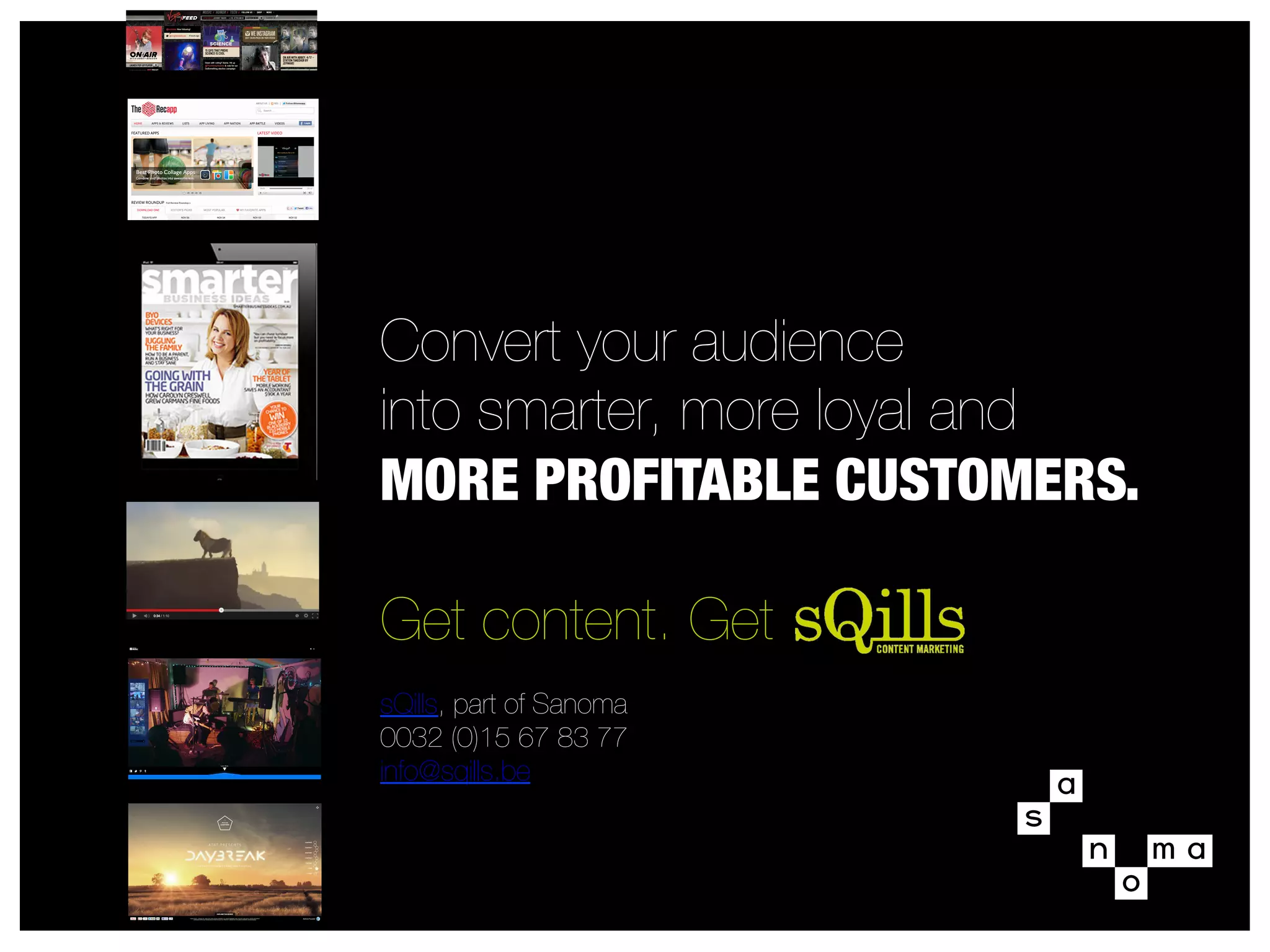 Convert your audience
into smarter, more loyal and
MORE PROFITABLE CUSTOMERS.
Get content. Get 

sQills, part of Sanoma
0032 (0)15 67 83 77
info@sqills.be

 