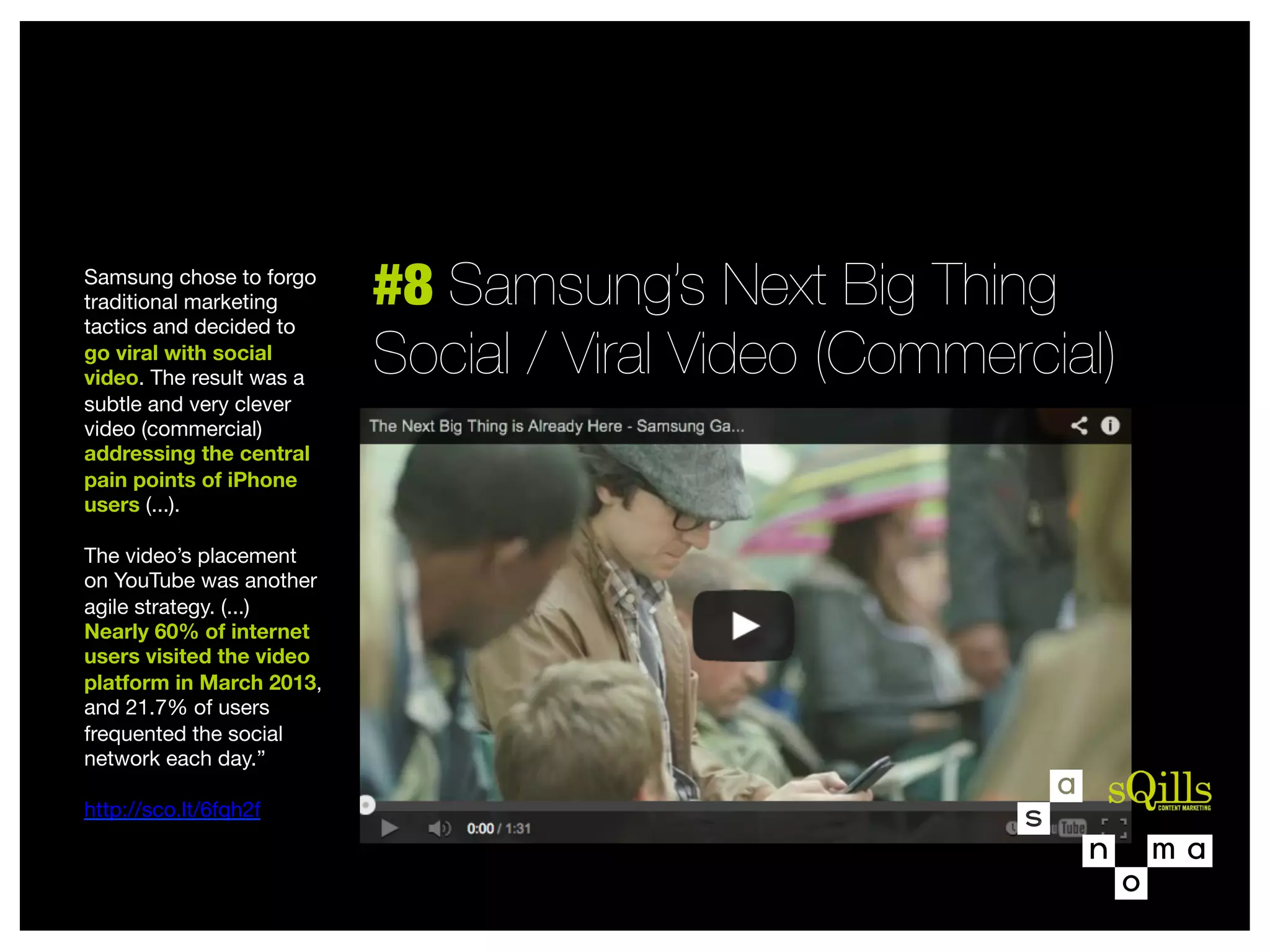 Samsung chose to forgo
traditional marketing
tactics and decided to
go viral with social
video. The result was a
subtle and very clever
video (commercial)
addressing the central
pain points of iPhone
users (...). 

The video’s placement  
on YouTube was another
agile strategy. (...)
Nearly 60% of internet
users visited the video
platform in March 2013,
and 21.7% of users
frequented the social
network each day.” 

http://sco.lt/6fqh2f


#8 Samsung’s Next Big Thing 
Social / Viral Video (Commercial)

 