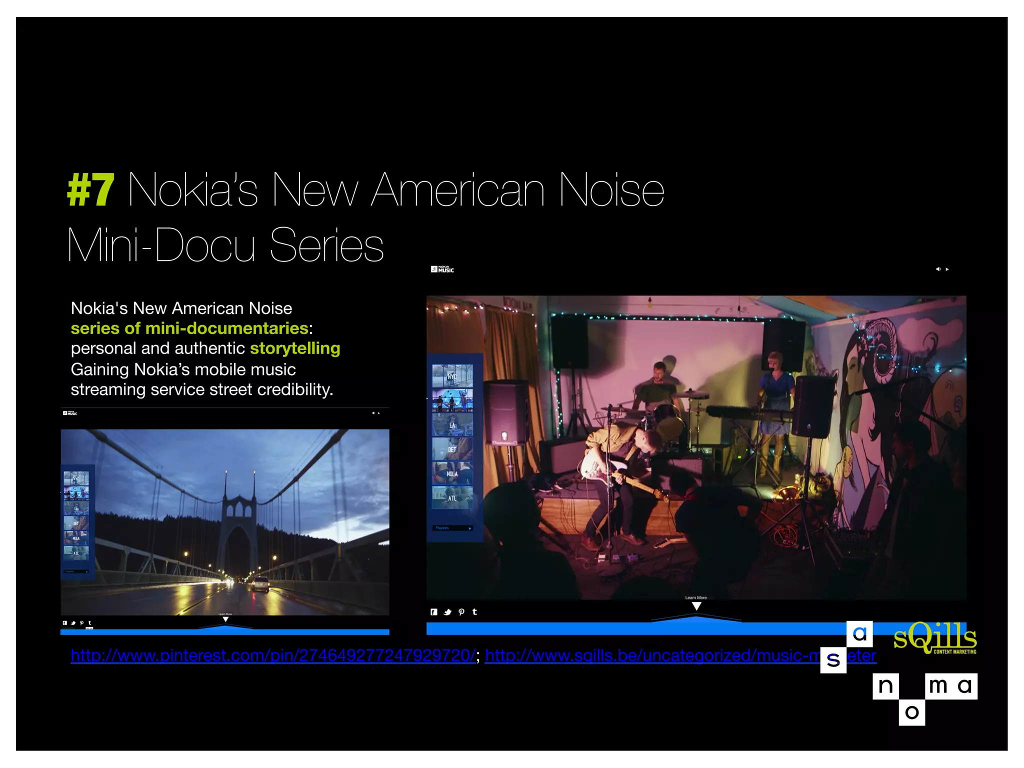 #7 Nokia’s New American Noise
Mini-Docu Series
Nokia's New American Noise 
series of mini-documentaries:
personal and authentic storytelling
Gaining Nokia’s mobile music  
streaming service street credibility.












http://www.pinterest.com/pin/274649277247929720/; http://www.sqills.be/uncategorized/music-marketer



 