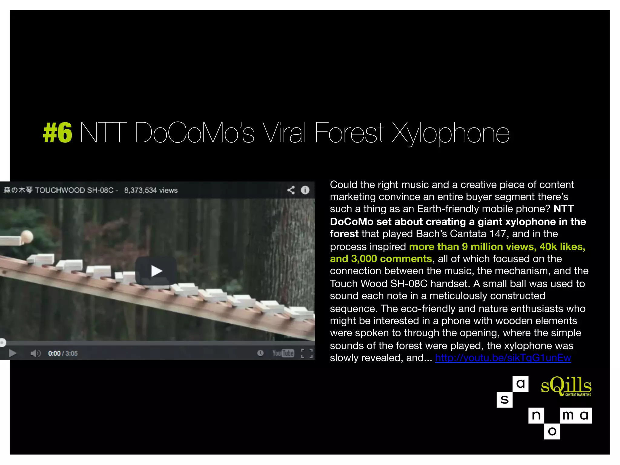 #6 NTT DoCoMo’s Viral Forest Xylophone
Could the right music and a creative piece of content
marketing convince an entire buyer segment there’s
such a thing as an Earth-friendly mobile phone? NTT
DoCoMo set about creating a giant xylophone in the
forest that played Bach’s Cantata 147, and in the
process inspired more than 9 million views, 40k likes,
and 3,000 comments, all of which focused on the
connection between the music, the mechanism, and the
Touch Wood SH-08C handset. A small ball was used to
sound each note in a meticulously constructed
sequence. The eco-friendly and nature enthusiasts who
might be interested in a phone with wooden elements
were spoken to through the opening, where the simple
sounds of the forest were played, the xylophone was
slowly revealed, and... http://youtu.be/sikTqG1unEw



 
