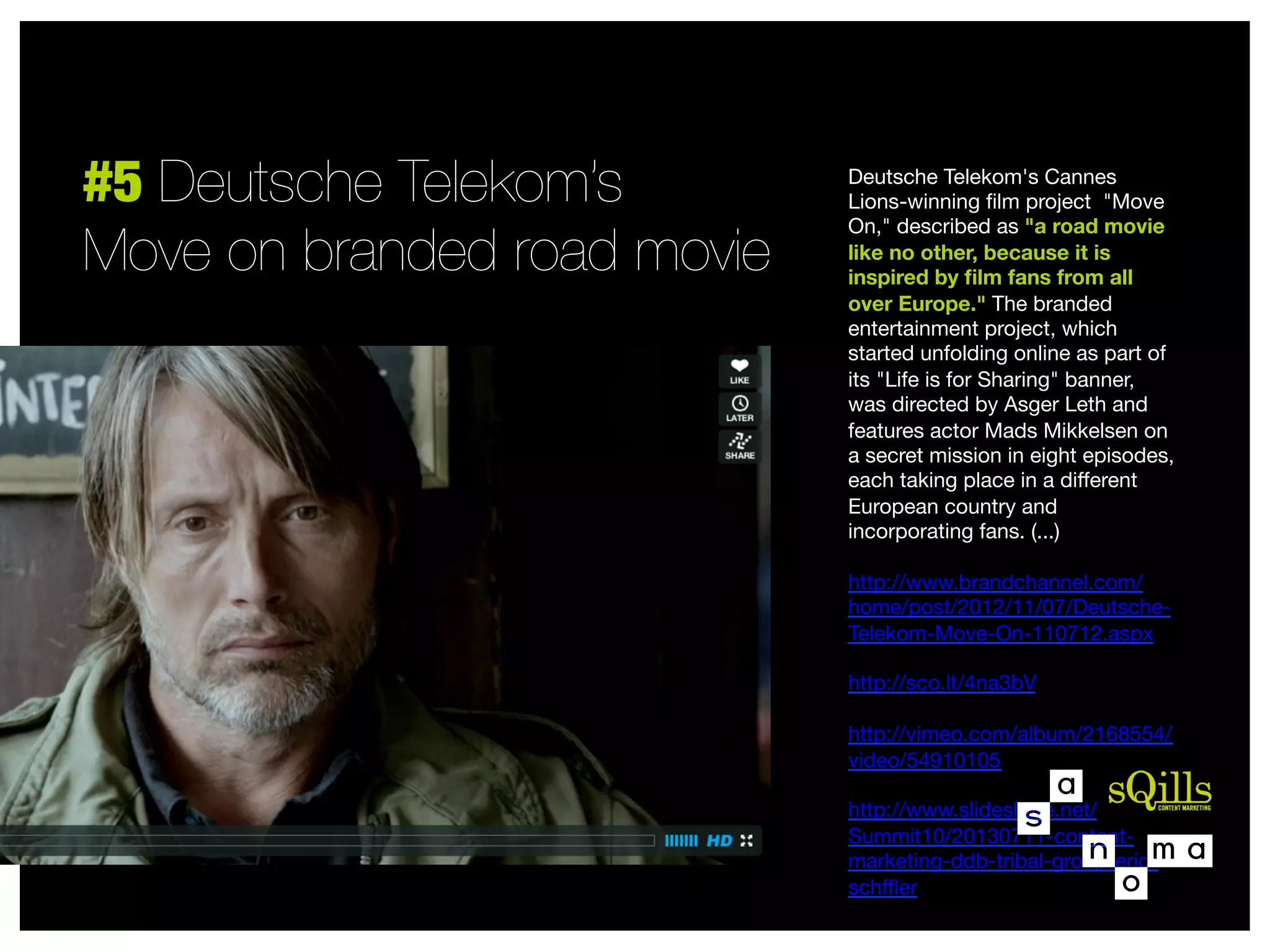 #5 Deutsche Telekom’s
Move on branded road movie

Deutsche Telekom's Cannes
Lions-winning ﬁlm project  "Move
On," described as "a road movie
like no other, because it is
inspired by ﬁlm fans from all
over Europe." The branded
entertainment project, which
started unfolding online as part of
its "Life is for Sharing" banner,
was directed by Asger Leth and
features actor Mads Mikkelsen on
a secret mission in eight episodes,
each taking place in a diﬀerent
European country and
incorporating fans. (...)

http://www.brandchannel.com/
home/post/2012/11/07/DeutscheTelekom-Move-On-110712.aspx

http://sco.lt/4na3bV

http://vimeo.com/album/2168554/
video/54910105

http://www.slideshare.net/
Summit10/20130711-contentmarketing-ddb-tribal-group-ericschﬄer


 