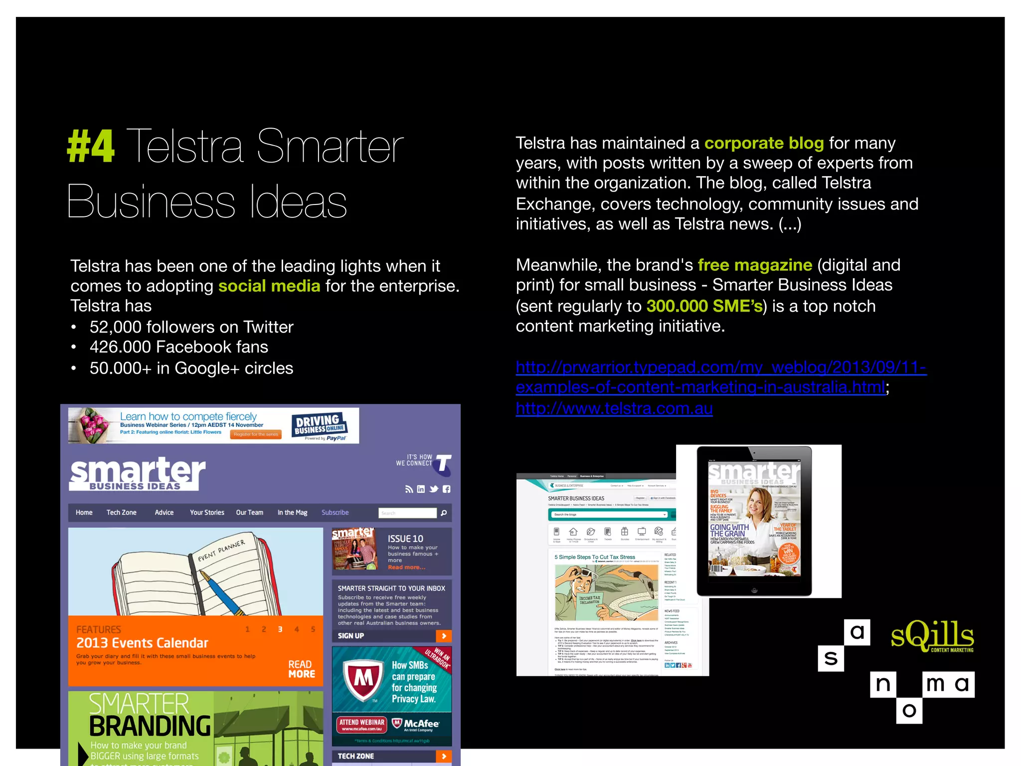 #4 Telstra Smarter "
Business Ideas
Telstra has been one of the leading lights when it
comes to adopting social media for the enterprise.
Telstra has 
•  52,000 followers on Twitter
•  426.000 Facebook fans
•  50.000+ in Google+ circles


Telstra has maintained a corporate blog for many
years, with posts written by a sweep of experts from
within the organization. The blog, called Telstra
Exchange, covers technology, community issues and
initiatives, as well as Telstra news. (...)

Meanwhile, the brand's free magazine (digital and
print) for small business - Smarter Business Ideas  
(sent regularly to 300.000 SME’s) is a top notch
content marketing initiative.

http://prwarrior.typepad.com/my_weblog/2013/09/11examples-of-content-marketing-in-australia.html;
http://www.telstra.com.au


 