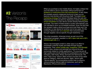 #2 Verizon’s 
The Recapp

When you purchase a new mobile device, it’s highly unlikely that
you’ll be able to use it in its entirety without some form of
guidance or instruction from the manufacturer. In fact, there
are probably several undetected shortcuts to learn as you
become more familiar with the phone itself. The latest email
marketing strategy from Verizon Wireless takes the wait and
theorizing out of the equation by deploying a series of targeted
email newsletters to new device owners directly following their
purchase. The intent of these emails is purely informational, and
not intended to drum up immediate business. Given the fact that
the recipient made a recent purchase and most likely won’t be
investing in a new device for another one to two years. On the
contrary, Verizon’s aim is to educate their consumer base
through targeted, device-speciﬁc thought leadership. (...)

The initial newsletter, otherwise known as part one of the
segmented campaign, resulted in a 42% open rate and a 35%
clickthrough rate. (...)

Verizon has leveraged content in other ways in an eﬀort to
exacerbate customer loyalty and sales through thought
leadership. Their online mobile app “magazine”,The Recapp,
culls in news, reviews and rankings from around the web
exclusively related to mobile applications. The sources are all
high-quality and include editorial from publications such as Fast
Company, USA Today, Wired, Gizmodo and Technocrati. The
site’s “App Living” section oﬀers reviews and lists of top-rated
apps by category, need and devices. Again, Verizon gets
“device-speciﬁc” by incorporating content that is unique to
various products Verizon sells to customers, such as the
Blackberry, iPhone and Android. http://sco.lt/6fqh2f


 