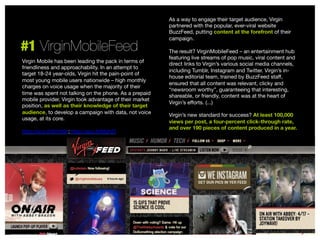 #1 VirginMobileFeed
Virgin Mobile has been leading the pack in terms of
friendliness and approachability. In an attempt to
target 18-24 year-olds, Virgin hit the pain-point of
most young mobile users nationwide – high monthly
charges on voice usage when the majority of their
time was spent not talking on the phone. As a prepaid
mobile provider, Virgin took advantage of their market
position, as well as their knowledge of their target
audience, to develop a campaign with data, not voice
usage, at its core.

http://sco.lt/5hYt6n; http://sco.lt/6fqh2f


As a way to engage their target audience, Virgin
partnered with the popular, ever-viral website
BuzzFeed, putting content at the forefront of their
campaign. 

The result? VirginMobileFeed – an entertainment hub
featuring live streams of pop music, viral content and
direct links to Virgin’s various social media channels,
including Tumblr, Instagram and Twitter. Virgin’s inhouse editorial team, trained by BuzzFeed staﬀ,
ensured that all content was relevant, clicky and
“newsroom worthy”, guaranteeing that interesting,
shareable, or friendly, content was at the heart of
Virgin’s eﬀorts. (...) 

Virgin’s new standard for success? At least 100,000
views per post, a four-percent click-through rate,
and over 190 pieces of content produced in a year.



 