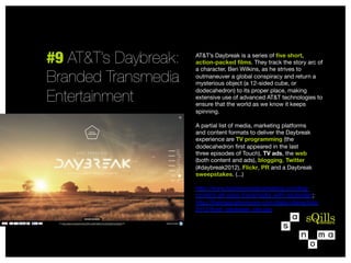 #9 AT&T’s Daybreak:
Branded Transmedia
Entertainment

AT&T’s Daybreak is a series of ﬁve short,
action-packed ﬁlms. They track the story arc of
a character, Ben Wilkins, as he strives to
outmaneuver a global conspiracy and return a
mysterious object (a 12-sided cube, or
dodecahedron) to its proper place, making
extensive use of advanced AT&T technologies to
ensure that the world as we know it keeps
spinning.

A partial list of media, marketing platforms  
and content formats to deliver the Daybreak
experience are TV programming (the
dodecahedron ﬁrst appeared in the last
three episodes of Touch), TV ads, the web  
(both content and ads), blogging, Twitter
(#daybreak2012), Flickr, PR and a Daybreak
sweepstakes. (...)

http://www.hanleywoodmarketing.com/bigcontent-att-goes-transmedia-with-daybreak/;
http://theinspirationroom.com/daily/interactive/
2012/6/att_daybreak_site.jpg


 