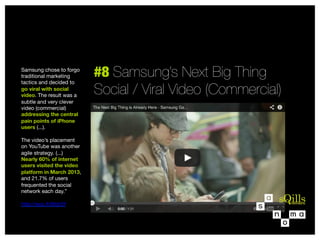 Samsung chose to forgo
traditional marketing
tactics and decided to
go viral with social
video. The result was a
subtle and very clever
video (commercial)
addressing the central
pain points of iPhone
users (...). 

The video’s placement  
on YouTube was another
agile strategy. (...)
Nearly 60% of internet
users visited the video
platform in March 2013,
and 21.7% of users
frequented the social
network each day.” 

http://sco.lt/6fqh2f


#8 Samsung’s Next Big Thing 
Social / Viral Video (Commercial)

 