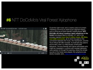 #6 NTT DoCoMo’s Viral Forest Xylophone
Could the right music and a creative piece of content
marketing convince an entire buyer segment there’s
such a thing as an Earth-friendly mobile phone? NTT
DoCoMo set about creating a giant xylophone in the
forest that played Bach’s Cantata 147, and in the
process inspired more than 9 million views, 40k likes,
and 3,000 comments, all of which focused on the
connection between the music, the mechanism, and the
Touch Wood SH-08C handset. A small ball was used to
sound each note in a meticulously constructed
sequence. The eco-friendly and nature enthusiasts who
might be interested in a phone with wooden elements
were spoken to through the opening, where the simple
sounds of the forest were played, the xylophone was
slowly revealed, and... http://youtu.be/sikTqG1unEw



 