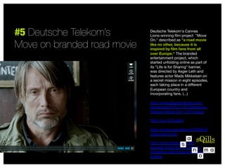 #5 Deutsche Telekom’s
Move on branded road movie

Deutsche Telekom's Cannes
Lions-winning ﬁlm project  "Move
On," described as "a road movie
like no other, because it is
inspired by ﬁlm fans from all
over Europe." The branded
entertainment project, which
started unfolding online as part of
its "Life is for Sharing" banner,
was directed by Asger Leth and
features actor Mads Mikkelsen on
a secret mission in eight episodes,
each taking place in a diﬀerent
European country and
incorporating fans. (...)

http://www.brandchannel.com/
home/post/2012/11/07/DeutscheTelekom-Move-On-110712.aspx

http://sco.lt/4na3bV

http://vimeo.com/album/2168554/
video/54910105

http://www.slideshare.net/
Summit10/20130711-contentmarketing-ddb-tribal-group-ericschﬄer


 