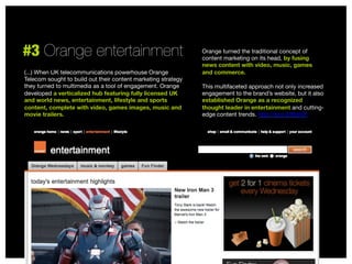 #3 Orange entertainment
(...) When UK telecommunications powerhouse Orange
Telecom sought to build out their content marketing strategy
they turned to multimedia as a tool of engagement. Orange
developed a verticalized hub featuring fully licensed UK
and world news, entertainment, lifestyle and sports
content, complete with video, games images, music and
movie trailers. 

Orange turned the traditional concept of
content marketing on its head, by fusing
news content with video, music, games
and commerce. 

This multifaceted approach not only increased
engagement to the brand’s website, but it also
established Orange as a recognized
thought leader in entertainment and cuttingedge content trends. http://sco.lt/6fqh2f


 