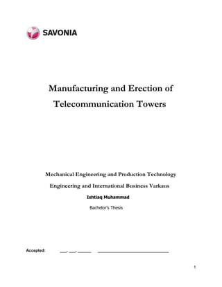 1
Accepted: ___. ___. ______ ________________________________
Manufacturing and Erection of
Telecommunication Towers
Mechanical Engineering and Production Technology
Engineering and International Business Varkaus
Ishtiaq Muhammad
Bachelor’s Thesis
 