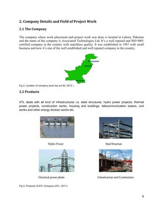 9
2. Company Details and Field of Project Work
2.1 The Company
The company where work placement and project work was done is located in Lahore, Pakistan
and the name of the company is Associated Technologies Ltd. It’s a well reputed and ISO 9001
certified company in the country with matchless quality. It was established in 1987 with small
business and now it’s one of the well established and well reputed company in the country.
Fig 2. Location of company (auto bar pvt ltd. 2012 )
2.2 Products
ATL deals with all kind of infrastructures i.e. steel structures, hydro power projects, thermal
power projects, construction works, housing and buildings, telecommunication towers, civil
works and other energy division works etc.
Hydro Power Steel Structure
Electrical power plants Infrastructure andConstruction
Fig 3. Products of ATL Company (ATL. 2011)
 