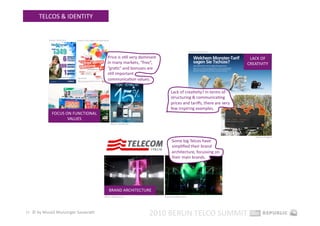TELCOS & IDENTITY 


           Source: telcel.com    Source: info.singtel.com/personal 




                                                                                                                           Source: o2online.de 

                                                                 Price is sEll very dominant                                                       LACK OF 
                                                                 in many markets, “free”,                                                         CREATIVITY 
                                                                 “graEs” and bonuses are 
                                                                 sEll important 
                                                                 communicaEon values.  

                                                                                                      Lack of creaEvity? In terms of 
                                                                                                      structuring & communicaEng 
                                                                                                      prices and tariﬀs, there are very 
                                                                                                      few inspiring examples.  
              FOCUS ON FUNCTIONAL 
                     VALUES 
                                                                      Source: o2online.de 




                                                                                                                                                      Source: orange.pl 
                                                                                                       Some big Telcos have 
                                                                                                       simpliﬁed their brand 
                                                                                                       architecture, focussing on 
                                                                                                       their main brands. 




                                                                  BRAND ARCHITECTURE 
                                                             Source: telekom.com                 Source: telefonica.com 




11  © by Musiol Munzinger Sasserath 
                                                                                             2010 BERLIN TELCO SUMMIT 
 