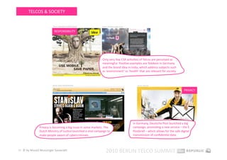 TELCOS & SOCIETY 

                         Source: ideacellular.com/IDEA.portal    Source: millionen‐fangen‐an.de 


                           RESPONSIBILITY 




                                                                 Only very few CSR acEviEes of Telcos are perceived as 
                                                                 meaningful. PosiEve examples are Telekom in Germany 
                                                                 and the brand Idea in India, which address subjects such 
                                                                 as ‘environment’ or ‘health’ that are relevant for society. 



                         Source: hyves.nl/acEe/stanislav                                              Source: epost.de 


                                                                                                                                            PRIVACY 




                                                                                                   In Germany, Deutsche Post launched a big 
               Privacy is becoming a big issue in some markets: The                                campaign, promoEng a new service – the E‐
               Dutch Ministry of JusEce launched a viral campaign to                               Postbrief – which allows for the safe digital  
               make people aware of cybercriminals.                                                transmission of conﬁdenEal data. 



15  © by Musiol Munzinger Sasserath 
                                                                      2010 BERLIN TELCO SUMMIT 
 