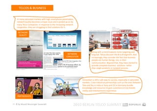 TELCOS & BUSINESS 


      In many saturated markets with high smartphone penetraEon, 
      network quality becomes a major issue and is picked up on by 
      many Telco Companies. In response to the increasing network 
      congesEon, they are struggling to ﬁnd soluEons for it.                                                                                                  Source: 
                                                                                                                                                              business.singtel. 
                                                                                                                        Source: telekom.de/geschaepskunden    com/onestop 

        NETWORK 
         QUALITY 




                                                                                          Source: o2online.de 

                                                                                                                            Along with a trend towards niche‐targeEng and 
                                                                                 NETWORK                                    long‐tail, Telcos discover the B‐to‐B segment. And 
                                                                                CONGESTION                                  increasingly, they consider the fact that business 
                                                                                                                            people are human beings, too, in their 
                                                                     Source: thenextweb.com/uk/ 
                                                                                                                            communicaEon. Beyond that, they have started to  
                                                                                                                            provide complete business  soluEons  rather 
     Source: t‐mobile.nl          Source: thenextweb.com/uk/ 
                                                                                Source: mashable.com                        than single products or isolated services.  


   Source: tatasky.com            Source: o2‐sony.de / blog.makeastartup.com 



                                                                                                                 InnovaEon is sEll a safe way to success, especially in saturated 
                                                                                                                 markets. Cross‐industrial partnerships such as the ones between 
                                                                                                                 Tata and Sky in India or Sony and O2 in Germany bundle 
                                                                                                                 knowledge and resources to give customers a truly holisEc 
                                                                                                                 media and entertainment experience.    

      PARTNERSHIPS 


17  © by Musiol Munzinger Sasserath 
                                                                                             2010 BERLIN TELCO SUMMIT 
 