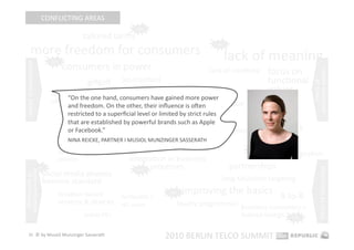 CONFLICTING AREAS 
                                                              hot 

                                         tailored tariﬀs 
        more freedom for consumers 
                                                                                          hot 



                              hot 
                                                                                             lack of meaning 
                                     consumers in power 
 consumers in power 




                                                                                        lack of creaEvity    focus on 




                                                                                                                          consumer power 
                                                          (co‐creaEon)                                       funcEonal 




                                                                                                                              limits of  
                                           giﬀgaﬀ 
                              democraEzaEon                         responsibility                           values 
                                   “On the one hand, consumers have gained more power 
                              of smartphones               privacy is becoming a major issue 
                                      and freedom. On the other, their inﬂuence is open 
                                      restricted to a superﬁcial level or limited by strict rules 
                                      that are established by powerful brands such as Apple  
                                                       Apple as 
                                      or Facebook.”  gatekeeper  the downside of social media              network 
                                 mobiles as 
                                      NINA REICKE, PARTNER I MUSIOL MUNZINGER SASSERATH 
                                                                                                           quality 
                                 shopping & 
                                 selling 
                                                          social media 2.0                         hot 
                                                                                                        network congesEon 
                                 devices                     integraEon in business 
                                                                      processes                  partnerships 




                                                                                                                               limits of technology 
                       hot                                     hot 
democraEzaEon 




                          social media phones 
 of technology 




                          become standard                                                   long‐tail/niche targeEng 

                                 locaEon‐based        femtocells / 
                                                                           hot    improving the basics  B‐to‐B 
                                 services & devices   HD voice                loyalty programmes  business customers = 
                                          tablet PCs                                              human beings  hot 

    20  © by Musiol Munzinger Sasserath 
                                                                          2010 BERLIN TELCO SUMMIT 
 
