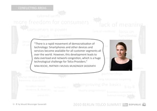 CONFLICTING AREAS 
                                                             hot 

                                        tailored tariﬀs 
       more freedom for consumers 
                                                                                         hot 



                             hot 
                                                                                            lack of meaning 
                                    consumers in power 
consumers in power 




                                                                                       lack of creaEvity    focus on 




                                                                                                                         consumer power 
                                                         (co‐creaEon)                                       funcEonal 




                                                                                                                             limits of  
                                          giﬀgaﬀ 
                             democraEzaEon                           responsibility                         values 
                                     “There is a rapid movement of democraEzaEon of 
                             of smartphones                 privacy is becoming a major issue 
                                         technology: Smartphones and other devices and 
                                         services become available for all customer segments all 
                                                      Apple as 
                                         over the world. However, this development leads to 
                                                      gatekeeper  the downside of social media 
                                         data overload and network congesEon, which is a huge             network 
                                mobiles as 
                                         technological challenge for Telco Providers.”                    quality 
                                shopping &               social media 2.0 
                                selling  NINA REICKE, PARTNER I MUSIOL MUNZINGER SASSERATH        hot 
                                                                                                       network congesEon 
                                devices                     integraEon in business 
                                                                     processes                  partnerships 




                                                                                                                              limits of technology 
                      hot                                     hot 
democraEzaEon 




                         social media phones 
 of technology 




                         become standard                                                   long‐tail/niche targeEng 

                                locaEon‐based        femtocells / 
                                                                          hot    improving the basics  B‐to‐B 
                                services & devices   HD voice                loyalty programmes  business customers = 
                                         tablet PCs                                              human beings  hot 

   22  © by Musiol Munzinger Sasserath 
                                                                         2010 BERLIN TELCO SUMMIT 
 