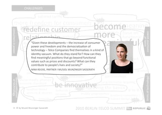 CHALLENGES 
                                                             hot 

                                         tailored tariﬀs 
        more freedom for consumers 
                                                                                            hot 




                             redeﬁne customer 
                             hot 
                               consumers in power 
                                                           become 
                                                                 lack of meaning 
                                                           more  funcEonal 
consumers in power 




                                                                         focus on         lack of creaEvity 




                                                                                                                              consumer power 
                             relaEonship                 (co‐creaEon) 




                                                                                                                                  limits of  
                                          giﬀgaﬀ 
                                                           meaningful 
                                                   responsibility        values 
                                  “Given these developments – the increase of consumer 
                             democraEzaEon 
                             of smartphones 
                                                              be good 
                                  power and freedom and the democraEzaEon of 
                                                          privacy is becoming a major issue 
                                   technology – Telco Companies ﬁnd themselves in a kind of 
                                   idenEty vacuum. What do they stand for? How can they 
                                                   Apple as 
                                   ﬁnd meaningful posiEons that go beyond funcEonal 
                                                   gatekeeper  the downside of social media                       network 
                                   values such as prices and discounts? What can they 
                                mobiles as                                                                        quality 
                                selling 
                                                         social media 2.0 
                                   contribute to people’s lives and society?” 
                                shopping & 
                                     NINA REICKE, PARTNER I MUSIOL MUNZINGER SASSERATH                  hot 
                                                                                                               network congesEon 
                                devices                     integraEon in business 
                                                                     processes                     partnerships 




                                                                                                                                   limits of technology 
                      hot                                     hot 
democraEzaEon 




                         social media phones 
 of technology 




                                                         be innovaEve 
                         become standard                                                      long‐tail/niche targeEng 

                                locaEon‐based                    improving the basics 
                                                     femtocells / 
                                                                          hot 
                                                                                                                    B‐to‐B 
                                services & devices   HD voice                loyalty programmes  business customers = 
                                         tablet PCs                                              human beings  hot 

   24  © by Musiol Munzinger Sasserath 
                                                                         2010 BERLIN TELCO SUMMIT 
 