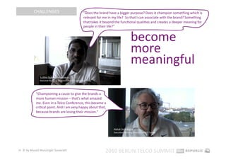 CHALLENGES                      “Does the brand have a bigger purpose? Does it champion something which is 
                                           relevant for me in my life?  So that I can associate with the brand? Something 
                                           that takes it beyond the funcEonal qualiEes and creates a deeper meaning for 
                                           people in their life?” 


                                                                          become 
                                                                          more 
                                                                          meaningful 

            “Championing a cause to give the brands a 
            more human mission – that’s what amazed 
            me. Even in a Telco Conference, this became a 
            criEcal point. And I am very happy about that, 
            because brands are losing their mission.“ 




26  © by Musiol Munzinger Sasserath 
                                                         2010 BERLIN TELCO SUMMIT 
 