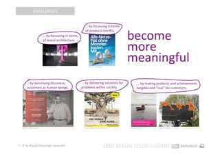 CHALLENGES 


                                                             … by focussing in terms  


                                                                                                    become 
                                                             of products (tariﬀs). 
                              … by focussing in terms  


                                                                                                    more 
                              of brand architecture. 




                              Source: telekom.com                  Source: o2online.de 
                                                                                                    meaningful 
        … by perceiving (business)                        ... by delivering soluEons for                    ... by making products and achievements 
        customers as human beings.                        problems within society.                          tangible and “real” for customers. 




   Source: vodafone.com.tr                                  Source: ideacellular.com/IDEA.portal    Source: creaEe.nl/    Source: orange.pl 




27  © by Musiol Munzinger Sasserath 
                                                                                          2010 BERLIN TELCO SUMMIT 
 