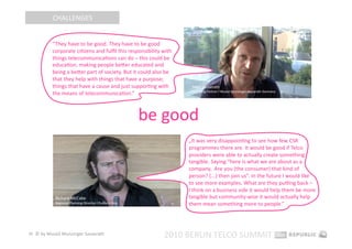 CHALLENGES 


           “They have to be good. They have to be good 
           corporate ciEzens and fulﬁl this responsibility with 
           things telecommunicaEons can do – this could be 
           educaEon, making people beter educated and 
           being a beter part of society. But it could also be 
           that they help with things that have a purpose; 
           things that have a cause and just supporEng with 
           the means of telecommunicaEon.” 



                                                be good 
                                                                   „It was very disappoinEng to see how few CSR 
                                                                   programmes there are. It would be good if Telco 
                                                                   providers were able to actually create something 
                                                                   tangible. Saying “here is what we are about as a 
                                                                   company.  Are you (the consumer) that kind of 
                                                                   person? (...) then join us”. In the future I would like  
                                                                   to see more examples. What are they puZng back –  
                                                                   I think on a business side it would help them be more 
                                                                   tangible but community‐wise it would actually help 
                                                                   them mean something more to people.” 




28  © by Musiol Munzinger Sasserath 
                                                            2010 BERLIN TELCO SUMMIT 
 