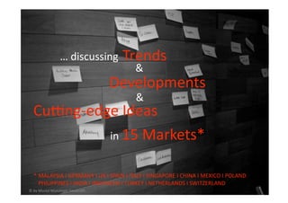 … discussing  Trends 
                                 & 
                                   Developments 
                                        & 
  CuZng‐edge Ideas 
           in 15 Markets* 


  * MALAYSIA I GERMANY I UK I SPAIN I ITALY I SINGAPORE I CHINA I MEXICO I POLAND
    PHILIPPINES I INDIA I INDONESIA I TURKEY I NETHERLANDS I SWITZERLAND  
© by Musiol Munzinger Sasserath        2010 BERLIN TELCO SUMMIT 
 