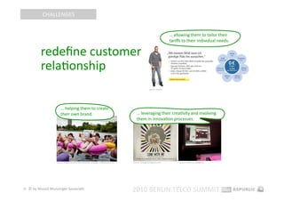 CHALLENGES 


                                                                                                                           … allowing them to tailor their  
                                                                                                                           tariﬀs to their individual needs.  

          redeﬁne customer 
          relaEonship 
                                                                                                        Source: base.de 




                       … helping them to create 
                       their own brand.                                                   … leveraging their creaEvity and involving 
                                                                                          them in innovaEon processes.  




                   Source: Giﬀgaﬀ launches new markeEng campaign, mobiletoday.co.uk    Source: contagiousmagazine.com           Sources: 4010.com, spiegel.de 




31  © by Musiol Munzinger Sasserath 
                                                                                       2010 BERLIN TELCO SUMMIT 
 