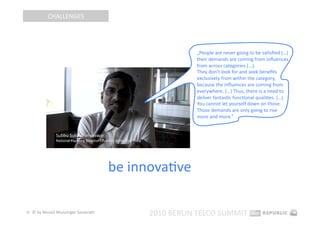 CHALLENGES 




                                                        „People are never going to be saEsﬁed (…) 
                                                        their demands are coming from inﬂuences 
                                                        from across categories (...).  
                                                        They don’t look for and seek beneﬁts 
                                                        exclusively from within the category, 
                                                        because the inﬂuences are coming from 
                                                        everywhere. (…) Thus, there is a need to 
                                                        deliver fantasEc funcEonal qualiEes. (…) 
                                                        You cannot let yourself down on those. 
                                                        Those demands are only going to rise 
                                                        more and more.” 




                                       be innovaEve 

32  © by Musiol Munzinger Sasserath 
                                             2010 BERLIN TELCO SUMMIT 
 