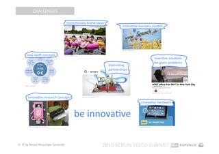 CHALLENGES 

                                            revoluEonary brand ideas 
                                                                                                   innovaEve business models 




                                                                                                   Source: speach.de 


       new tariﬀ concepts                 Source: giﬀgaﬀ.co.uk 

                                                                                                                                              invenEve soluEons 
                                                                                                                                              for given problems 
                                                                                          interesEng 
                                                                                          partnerships 



     Source: base.de 



                                                                                                                                            Source: cnet.com, unicor.com 


        innovaEve research concepts                               Source: o2‐sony.de 


                                                                                                                          innovaEve hardware 


                                                         be innovaEve 
          Source: spiegel.de, 4010.com                                                                                  Source: 1und1.de 




33  © by Musiol Munzinger Sasserath 
                                                                                        2010 BERLIN TELCO SUMMIT 
 