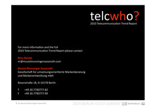 telcwho? 
                                                          2010 TelecommunicaEon Trend Report   




  For more informaEon and the full  
  2010 TelecommunicaEon Trend Report please contact 

  Nina Reicke 
  nr@musiolmunzingersasserath.com 

  Musiol Munzinger Sasserath 
  Gesellschap für umsetzungsorienEerte Markenberatung  
  und Markenentwicklung mbH 

  Rosenstraße 18, D‐10178 Berlin 

  T      +49 30.7790777‐82 
  F      +49 30.7790777‐99 


© by Musiol Munzinger Sasserath             2010 BERLIN TELCO SUMMIT 
 