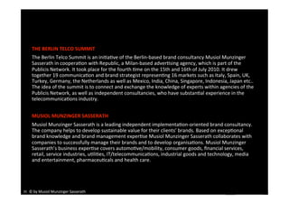 THE BERLIN TELCO SUMMIT 
    The Berlin Telco Summit is an iniEaEve of the Berlin‐based brand consultancy Musiol Munzinger 
    Sasserath in cooperaEon with Republic, a Milan‐based adverEsing agency, which is part of the 
    Publicis Network. It took place for the fourth Eme on the 15th and 16th of July 2010. It drew 
    together 19 communicaEon and brand strategist represenEng 16 markets such as Italy, Spain, UK, 
    Turkey, Germany, the Netherlands as well as Mexico, India, China, Singapore, Indonesia, Japan etc.. 
    The idea of the summit is to connect and exchange the knowledge of experts within agencies of the 
    Publicis Network, as well as independent consultancies, who have substanEal experience in the 
    telecommunicaEons industry. 


    MUSIOL MUNZINGER SASSERATH 
    Musiol Munzinger Sasserath is a leading independent implementaEon‐oriented brand consultancy. 
    The company helps to develop sustainable value for their clients’ brands. Based on excepEonal 
    brand knowledge and brand management experEse Musiol Munzinger Sasserath collaborates with 
    companies to successfully manage their brands and to develop organisaEons. Musiol Munzinger 
    Sasserath’s business experEse covers automoEve/mobility, consumer goods, ﬁnancial services, 
    retail, service industries, uEliEes, IT/telecommunicaEons, industrial goods and technology, media 
    and entertainment, pharmaceuEcals and health care. 




35  © by Musiol Munzinger Sasserath 
                                                  2010 BERLIN TELCO SUMMIT 
 