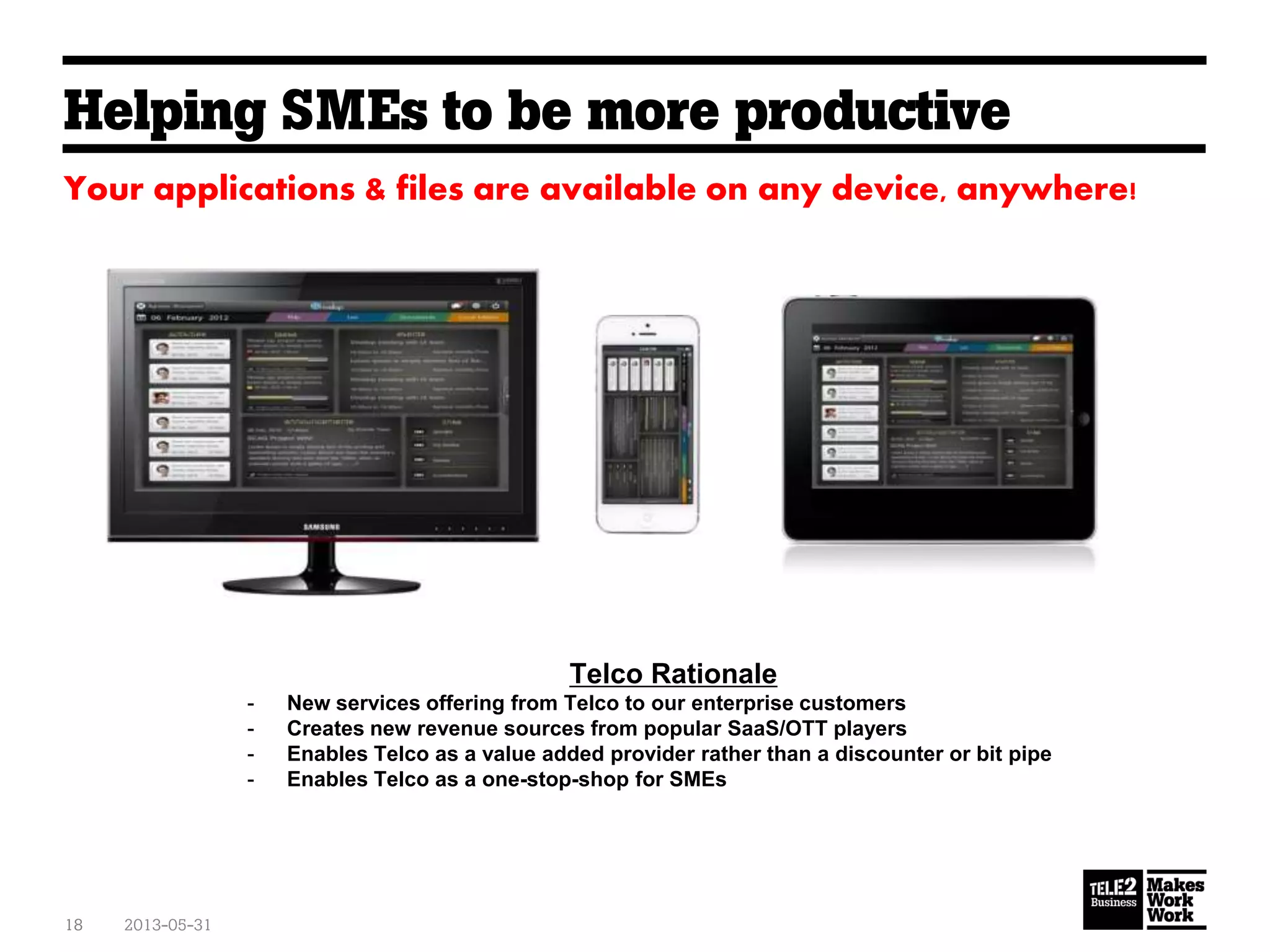 Helping SMEs to be more productive
2013-05-3118
Your applications & files are available on any device, anywhere!
Telco Rationale
- New services offering from Telco to our enterprise customers
- Creates new revenue sources from popular SaaS/OTT players
- Enables Telco as a value added provider rather than a discounter or bit pipe
- Enables Telco as a one-stop-shop for SMEs
 