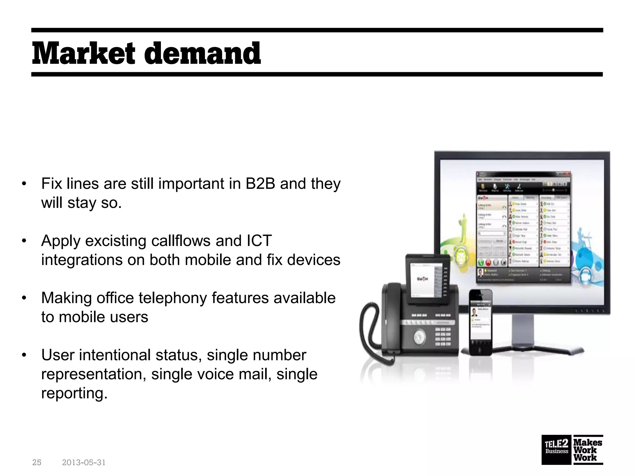 Market demand
2013-05-3125
• Fix lines are still important in B2B and they
will stay so.
• Apply excisting callflows and ICT
integrations on both mobile and fix devices
• Making office telephony features available
to mobile users
• User intentional status, single number
representation, single voice mail, single
reporting.
 