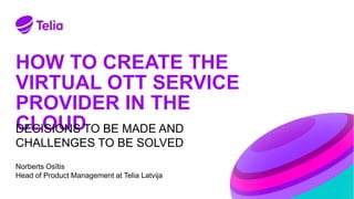 HOW TO CREATE THE
VIRTUAL OTT SERVICE
PROVIDER IN THE
CLOUD
Norberts Osītis
Head of Product Management at Telia Latvija
DECISIONS TO BE MADE AND
CHALLENGES TO BE SOLVED
 