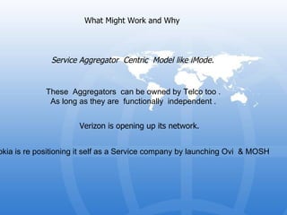 What Might Work and Why  Service Aggregator  Centric  Model like iMode.  Verizon is opening up its network.  Nokia is re positioning it self as a Service company by launching Ovi  & MOSH   These  Aggregators  can be owned by Telco too . As long as they are  functionally  independent . 