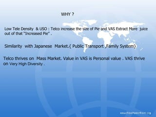 WHY ? Similarity  with Japanese  Market.{ Public Transport ,Family System}  Telco thrives on  Mass Market. Value in VAS is Personal value . VAS thrive on  Very High Diversity .  Low Tele Density  & USO : Telco increase the size of Pie and VAS Extract More  juice out of that “Increased Pie” . 