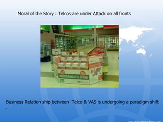 Moral of the Story : Telcos are under Attack on all fronts  Business Relation ship between  Telco & VAS is undergoing a paradigm shift .  