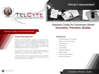 Disciplines
• Project Management Consulting
• Milestone & Task Scheduling
• Risk Assessment
• Cost Analysis
• Cost Modeling
• Production Modeling
• Market Analysis
• Technical Project Support
• Service Line Support
Project Management
Telecom and Infrastructure projects are generally very
complex and they need to be managed by someone who has
very specific skill sets. The typical Project Manager is not
familiar with the various technologies our industries are
comprised of, nor are they intimate with the provisioning
processes, vendor roles, and the timelines associated with
implementation from each individual vendor.
Our Telecom and Infrastructure Project Managers provide a
single point of control for the projects they oversee and
ensure the proper flow of information to all parties.
TelCyte eliminates the time and waste that can accompany
carrier-led telecom and infrastructure implementation for
wired, wireless carrier and utilities.
Solutions Today for Tomorrows World!
Innovation. Precision. Quality.
PROJECT MANAGEMENT
TelCyte © 2019
 