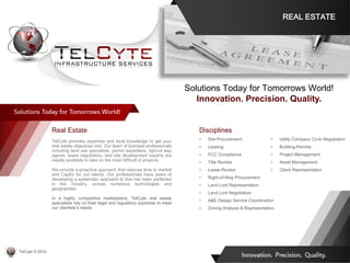 Disciplines
• Site Procurement
• Leasing
• FCC Compliance
• Title Review
• Lease Review
• Right-of-Way Procurement
• Land Lord Representation
• Land Lord Negotiation
• A&E Design Service Coordination
• Zoning Analysis & Representation
• Utility Company Co-lo Negotiation
• Building Permits
• Project Management
• Asset Management
• Client Representation
Real Estate
TelCyte provides expertise and local knowledge to get your
real estate objectives met. Our team of licensed professionals
including land use specialists, permit expediters, right-of way
agents, lease negotiators, and site development experts are
readily available to take on the most difficult of projects.
We provide a proactive approach that reduces time to market
and CapEx for out clients. Our professionals have years of
developing a systematic approach to that has been perfected
in the industry, across numerous technologies and
geographies.
In a highly competitive marketplace, TelCyte real estate
specialists rely on their legal and regulatory expertise to meet
our clientele’s needs.
Solutions Today for Tomorrows World!
Innovation. Precision. Quality.
REAL ESTATE
TelCyte © 2019
 