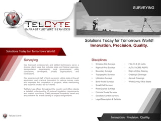 Disciplines
• Wireless Site Surveys
• Right-of-Way Surveys
• Boundary Surveys
• Topographic Surveys
• Utilization Surveys
• Bore Route Surveys
• Small Cell Surveys
• Road Layout Surveys
• Corridor Route Surveys
• Geodetic Control Surveys
• Legal Description & Exhibits
• FAA 1A & 2C Letts
• ALTA / ACMS /NSPS
• Right-of-Way Staking
• Grading & Drainage
• As-built Drawings
• White Lining / Blue Stake
Surveying
Our licensed professionals and skilled technicians serve a
diverse client base that includes state and federal agencies,
transportation departments, local governments, utility
companies, developers, private organizations, and
contractors.
Our experienced staff of land surveyors utilize state-of-the-art
equipment and practical innovation to reduce survey costs
and expedite the completion of projects, while maintaining
and superior product for our clients.
TelCyte has offices throughout the country and offers clients
a detailed understanding of regional regulatory requirements
and market conditions. Field personnel frequently travel and
are available for a wide variety of project assignments.
Solutions Today for Tomorrows World!
Innovation. Precision. Quality.
SURVEYING
TelCyte © 2019
 
