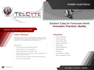 Disciplines
• Power Coordination
• Telco Coordination
• Power Tools / MSFs
• Electrical Engineering
• Power Audits
• Project Management
• Representation
• Consulting
• Load Monitoring / Studies
• One-Line Diagrams / Calcs
Power / Electrical
TelCyte provides an array of electrical/power services related
to the telecom and infrastructure industry. Our technicians are
trained and knowledgeable with the requirements of:
Experienced in:
• FHWA (Federal Highway Administration)
• DOT (Department of Transportation)
• NESC (National Electrical Safety Code)
• ASSHTO (American Association of State Highways and
Transportation Officials)
• OSHA (Occupational Safety and Health Administration)
• Power Company Standards
Solutions Today for Tomorrows World!
Innovation. Precision. Quality.
POWER / ELECTRICAL
TelCyte © 2019
 