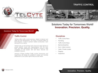Disciplines
• Traffic Control Plans
• Permitting
• Traffic Control Setup
• Manhole Butterfly's
• Duct / Cable Inventory
• Cable / Private Locates
• Flagging
• Inspections
Traffic Control
TelCyte offers traffic control services, related to telecom and
utility job site requirements. Our array of services allow for
lane closures, in order to perform related construction / tech
services for our clients.
TelCyte sets up and monitors each closure to keep devices in
proper position, assist with ingress/egress from the work
area, and flags pedestrians and vehicles to ensure a safe
completion to the project. Set and leave closures are
available if desired.
TelCyte’s ATSSA Certified Traffic Control Technicians and
Supervisors will always be available to safely and correctly
address all or your public right-of-way job site needs.
Solutions Today for Tomorrows World!
Innovation. Precision. Quality.
TRAFFIC CONTROL
TelCyte © 2019
 