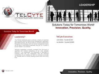 TelCyte Executives
Justin Mock - Founder & CEO
Jon Boutilier - Founder & CBDO
Leadership?
The TelCyte leadership team combines a history of expertise
with a proven record of result driven management, application
and follow-through. We are focused on providing mentor-ship
throughout the company, from our senior management teams
all the way to entry level employees that join us in being a
proven leader in our industry.
TelCyte’s leadership is directly correlated from the level of
expertise and industry experience of our most valuable
resource – our employees. Our leadership is dedicated to
investing back into our employees and the technical
components of our industry for them to continue to provide
our clientele with an industry leading product each and every
time.
Solutions Today for Tomorrows World!
Innovation. Precision. Quality.
LEADERSHIP
TelCyte © 2019
 