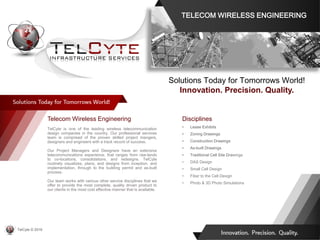 Telecom Wireless Engineering
TelCyte is one of the leading wireless telecommunication
design companies in the country. Our professional services
team is comprised of the proven skilled project mangers,
designers and engineers with a track record of success.
Our Project Managers and Designers have an extensive
telecommunications experience, that ranges from raw-lands
to co-locations, consolidations, and redesigns. TelCyte
routinely visualizes, plans, and designs from inception, and
implementation, through to the building permit and as-built
process.
Our team works with various other service disciplines that we
offer to provide the most complete, quality driven product to
our clients in the most cost effective manner that is available.
Disciplines
• Lease Exhibits
• Zoning Drawings
• Construction Drawings
• As-built Drawings
• Traditional Cell Site Drawings
• DAS Design
• Small Cell Design
• Fiber to the Cell Design
• Photo & 3D Photo Simulations
Solutions Today for Tomorrows World!
Innovation. Precision. Quality.
TELECOM WIRELESS ENGINEERING
TelCyte © 2019
 